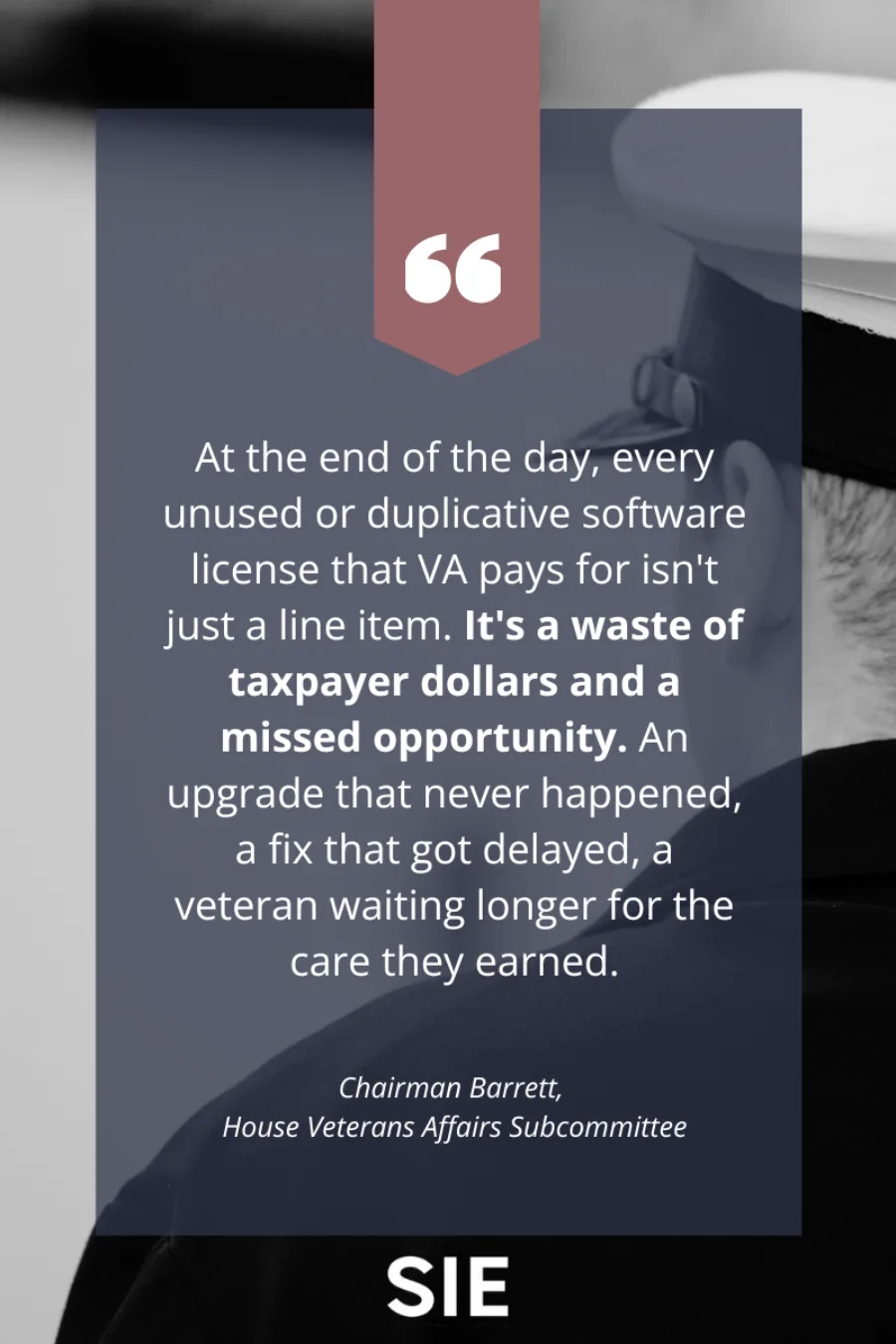 Quote from Chairman Barrett of the House Veterans Affairs Subcommittee stating: 'At the end of the day, every unused or duplicative software license that VA pays for isn't just a line item. It's a waste of taxpayer dollars and a missed opportunity. An upgrade that never happened, a fix that got delayed, a veteran waiting longer for the care they earned.' The quote appears on a navy blue background with a burgundy quotation mark banner and the SIE Group logo at the bottom.